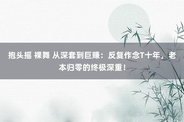 抱头摇 裸舞 从深套到巨赚：反复作念T十年，老本归零的终极深重！