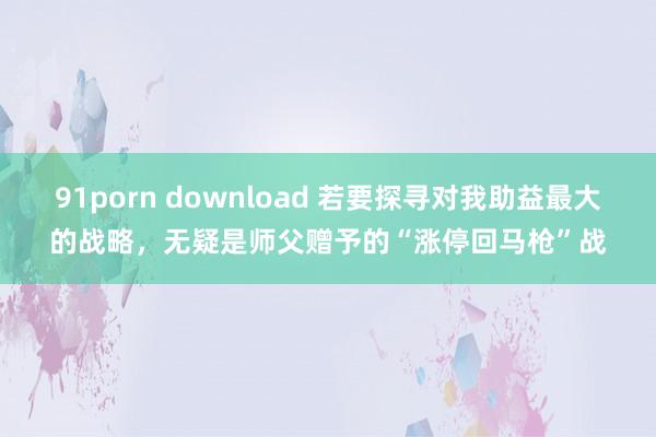91porn download 若要探寻对我助益最大的战略，无疑是师父赠予的“涨停回马枪”战