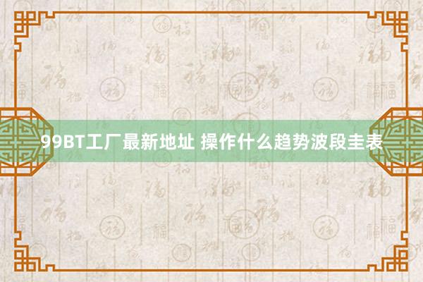 99BT工厂最新地址 操作什么趋势波段圭表