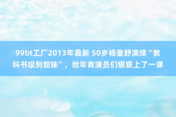 99bt工厂2013年最新 50岁杨童舒演绎“教科书级别甜妹”，给年青演员们狠狠上了一课