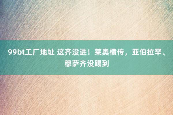 99bt工厂地址 这齐没进！莱奥横传，亚伯拉罕、穆萨齐没踢到
