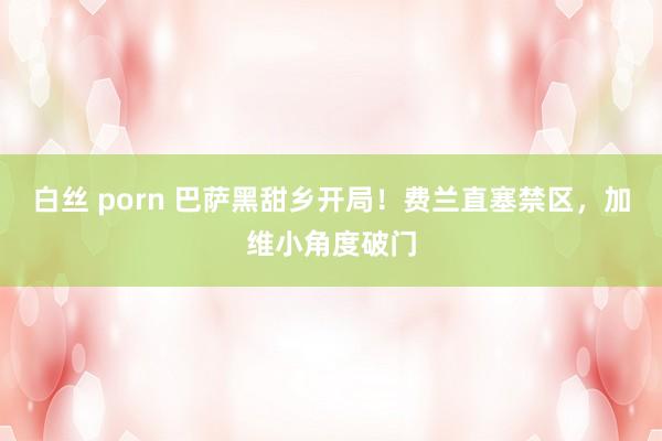白丝 porn 巴萨黑甜乡开局！费兰直塞禁区，加维小角度破门