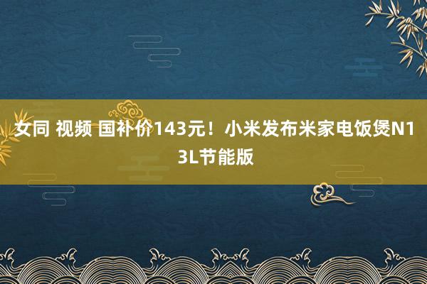 女同 视频 国补价143元！小米发布米家电饭煲N1 3L节能版