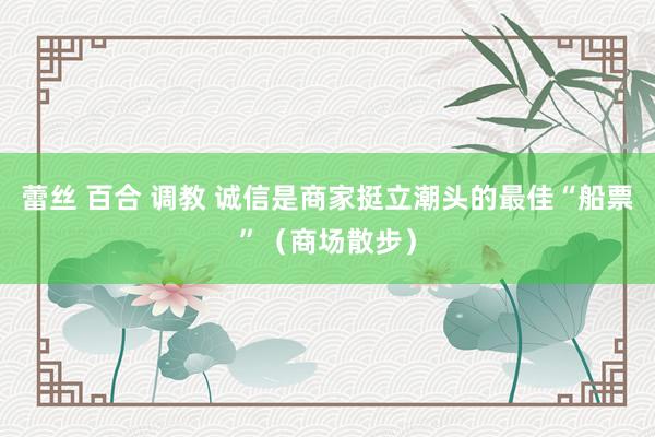 蕾丝 百合 调教 诚信是商家挺立潮头的最佳“船票”（商场散步）