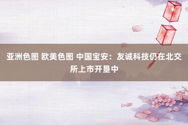 亚洲色图 欧美色图 中国宝安：友诚科技仍在北交所上市开垦中