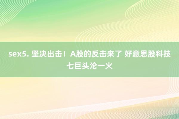 sex5. 坚决出击！A股的反击来了 好意思股科技七巨头沦一火