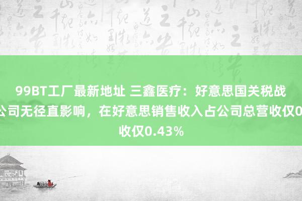 99BT工厂最新地址 三鑫医疗：好意思国关税战略对公司无径直影响，在好意思销售收入占公司总营收仅0.43%