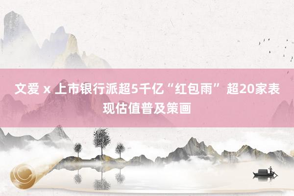 文爱 x 上市银行派超5千亿“红包雨” 超20家表现估值普及策画
