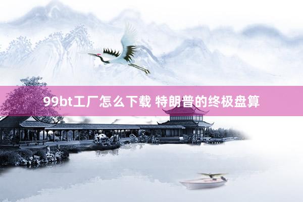99bt工厂怎么下载 特朗普的终极盘算