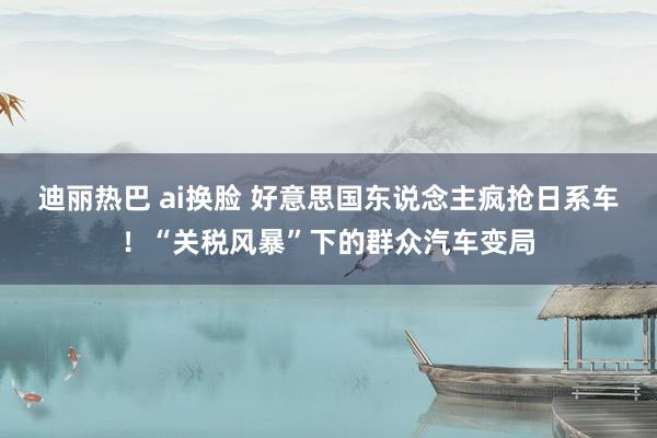迪丽热巴 ai换脸 好意思国东说念主疯抢日系车！“关税风暴”下的群众汽车变局