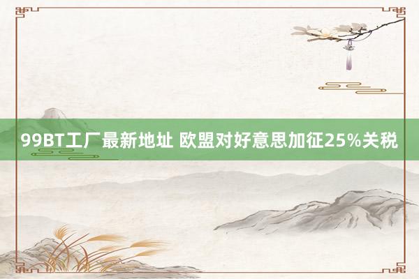 99BT工厂最新地址 欧盟对好意思加征25%关税