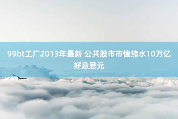 99bt工厂2013年最新 公共股市市值缩水10万亿好意思元