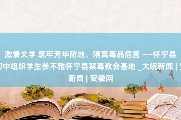 激情文学 筑牢芳华防地，隔离毒品危害 ——怀宁县小市初中组织学生参不雅怀宁县禁毒教会基地 _大皖新闻 | 安徽网