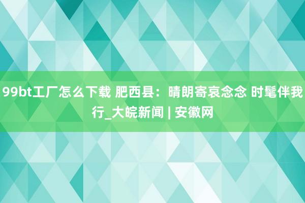 99bt工厂怎么下载 肥西县：晴朗寄哀念念 时髦伴我行_大皖新闻 | 安徽网
