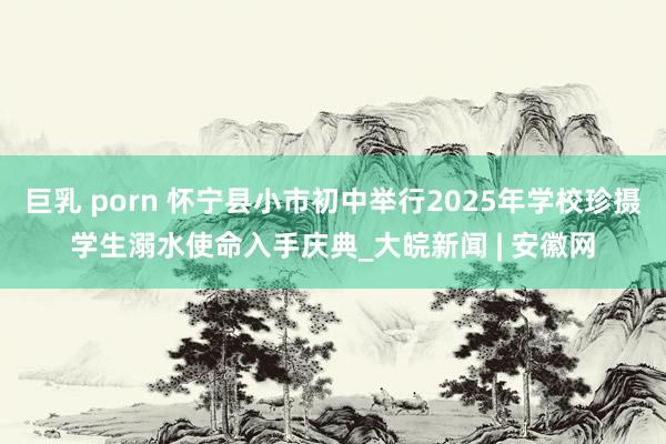 巨乳 porn 怀宁县小市初中举行2025年学校珍摄学生溺水使命入手庆典_大皖新闻 | 安徽网