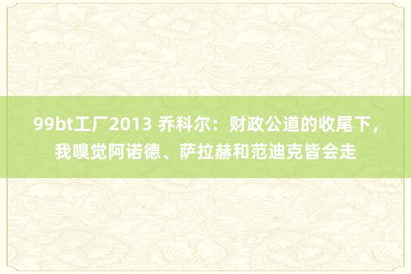 99bt工厂2013 乔科尔：财政公道的收尾下，我嗅觉阿诺德、萨拉赫和范迪克皆会走