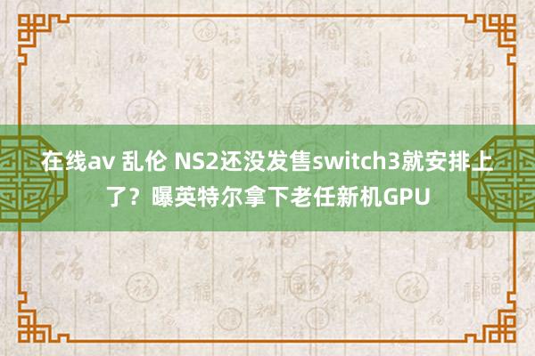 在线av 乱伦 NS2还没发售switch3就安排上了？曝英特尔拿下老任新机GPU
