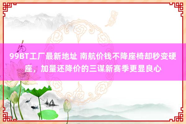 99BT工厂最新地址 南航价钱不降座椅却秒变硬座，加量还降价的三谋新赛季更显良心
