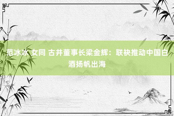 范冰冰 女同 古井董事长梁金辉：联袂推动中国白酒扬帆出海