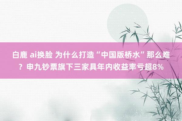 白鹿 ai换脸 为什么打造“中国版桥水”那么难？申九钞票旗下三家具年内收益率亏超8%