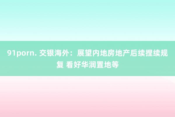 91porn. 交银海外：展望内地房地产后续捏续规复 看好华润置地等