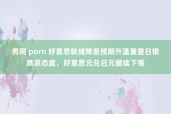 男同 porn 好意思联储降息预期升温重叠日银鹰派态度，好意思元兑日元握续下落