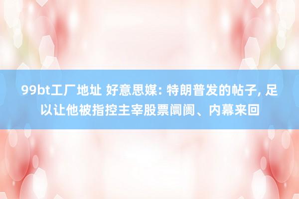 99bt工厂地址 好意思媒: 特朗普发的帖子， 足以让他被指控主宰股票阛阓、内幕来回