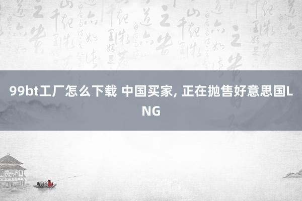 99bt工厂怎么下载 中国买家， 正在抛售好意思国LNG