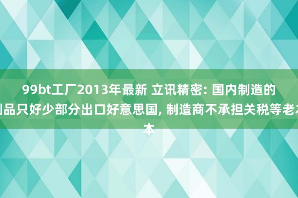 99bt工厂2013年最新 立讯精密: 国内制造的制品只好少部分出口好意思国， 制造商不承担关税等老本