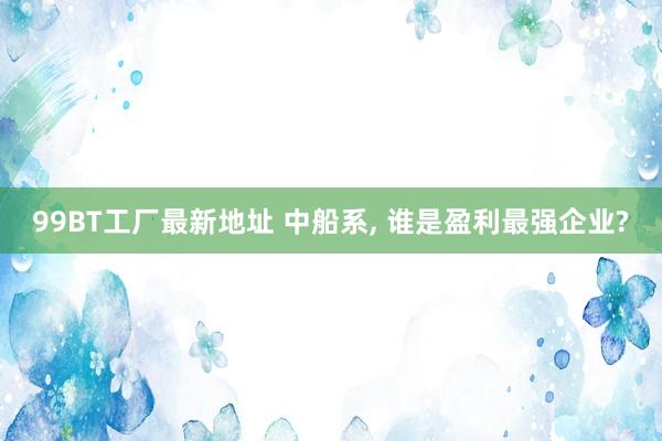 99BT工厂最新地址 中船系， 谁是盈利最强企业?
