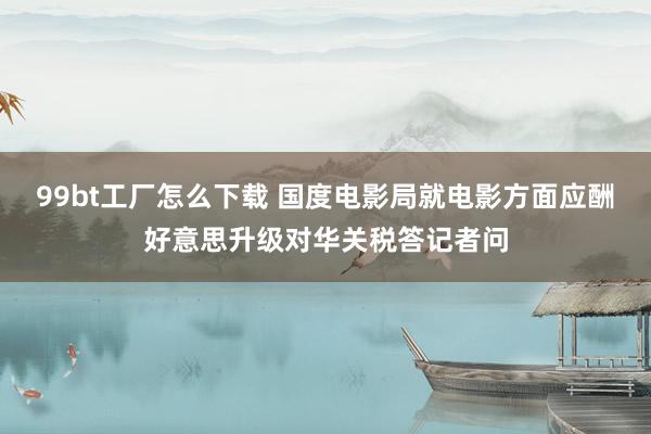 99bt工厂怎么下载 国度电影局就电影方面应酬好意思升级对华关税答记者问