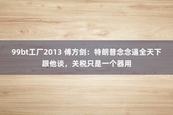 99bt工厂2013 傅方剑：特朗普念念逼全天下跟他谈，关税只是一个器用