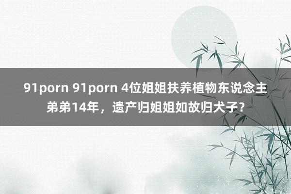 91porn 91porn 4位姐姐扶养植物东说念主弟弟14年，遗产归姐姐如故归犬子？