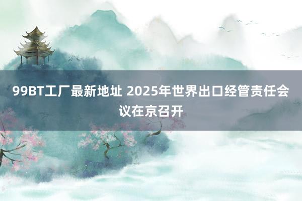 99BT工厂最新地址 2025年世界出口经管责任会议在京召开