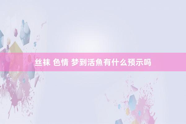 丝袜 色情 梦到活魚有什么预示吗