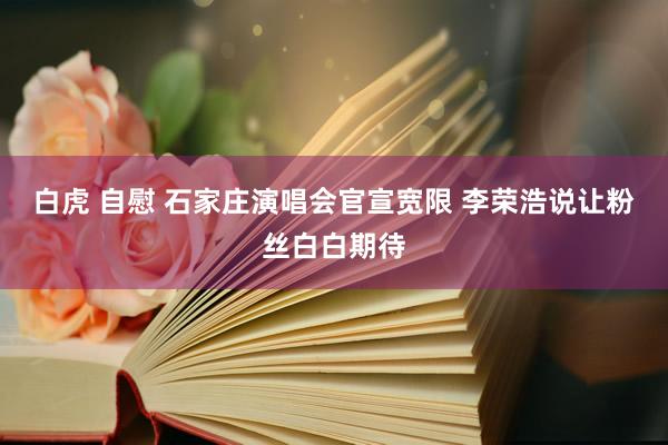 白虎 自慰 石家庄演唱会官宣宽限 李荣浩说让粉丝白白期待