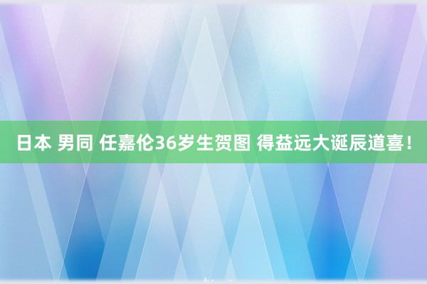 日本 男同 任嘉伦36岁生贺图 得益远大诞辰道喜！
