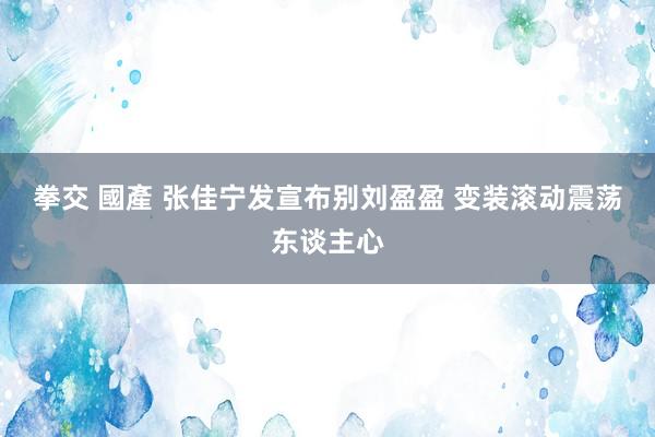 拳交 國產 张佳宁发宣布别刘盈盈 变装滚动震荡东谈主心
