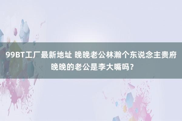 99BT工厂最新地址 晚晚老公林瀚个东说念主贵府 晚晚的老公是李大嘴吗？