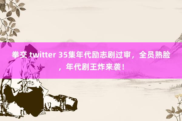 拳交 twitter 35集年代励志剧过审，全员熟脸，年代剧王炸来袭！