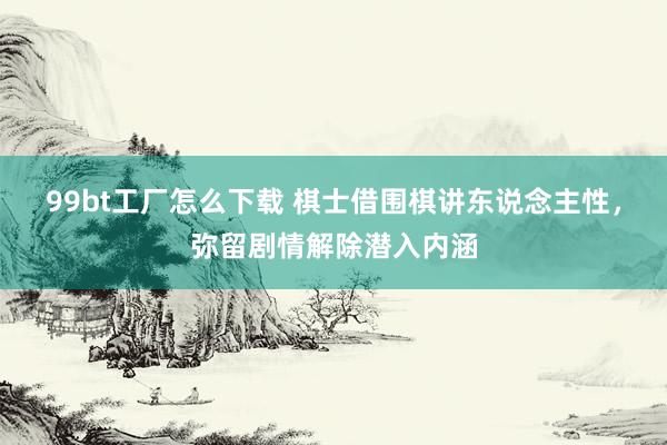 99bt工厂怎么下载 棋士借围棋讲东说念主性，弥留剧情解除潜入内涵