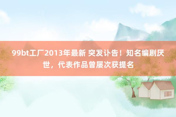 99bt工厂2013年最新 突发讣告！知名编剧厌世，代表作品曾屡次获提名