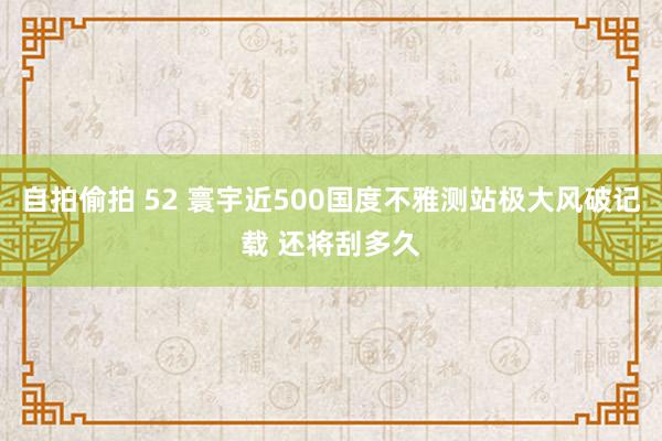 自拍偷拍 52 寰宇近500国度不雅测站极大风破记载 还将刮多久