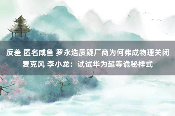 反差 匿名咸鱼 罗永浩质疑厂商为何弗成物理关闭麦克风 李小龙：试试华为超等诡秘样式