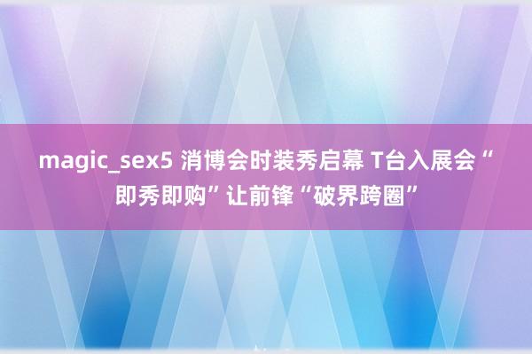 magic_sex5 消博会时装秀启幕 T台入展会“即秀即购”让前锋“破界跨圈”