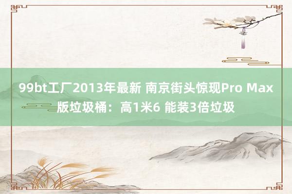 99bt工厂2013年最新 南京街头惊现Pro Max版垃圾桶：高1米6 能装3倍垃圾