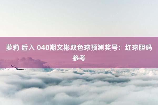 萝莉 后入 040期文彬双色球预测奖号：红球胆码参考