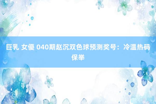 巨乳 女優 040期赵沉双色球预测奖号：冷温热码保举