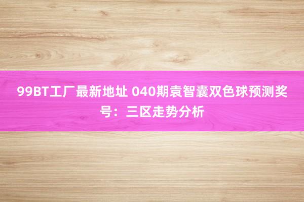 99BT工厂最新地址 040期袁智囊双色球预测奖号：三区走势分析