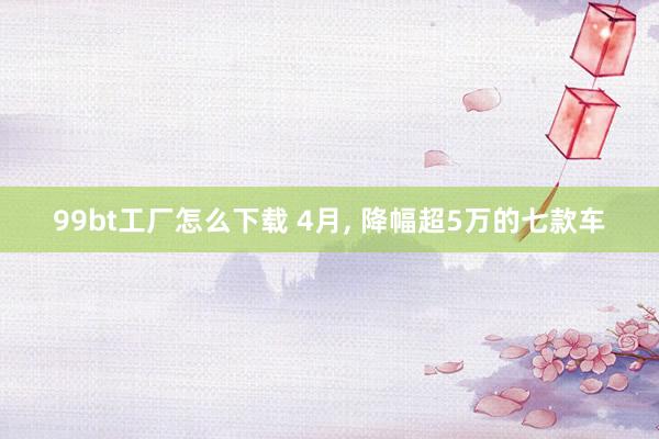 99bt工厂怎么下载 4月， 降幅超5万的七款车